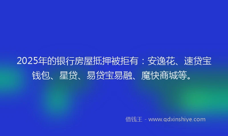 2025年的银行房屋抵押被拒有：安逸花、速贷宝钱包、星贷、易贷宝易融、魔快商城等。