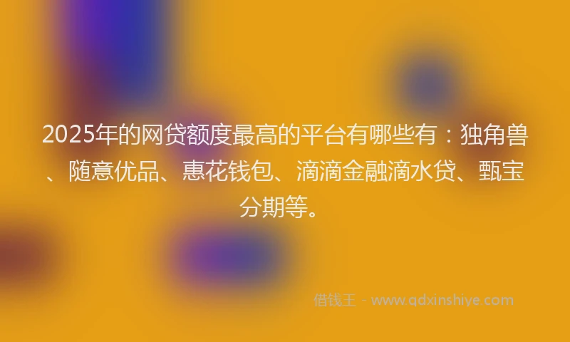 2025年的网贷额度最高的平台有哪些有：独角兽、随意优品、惠花钱包、滴滴金融滴水贷、甄宝分期等。