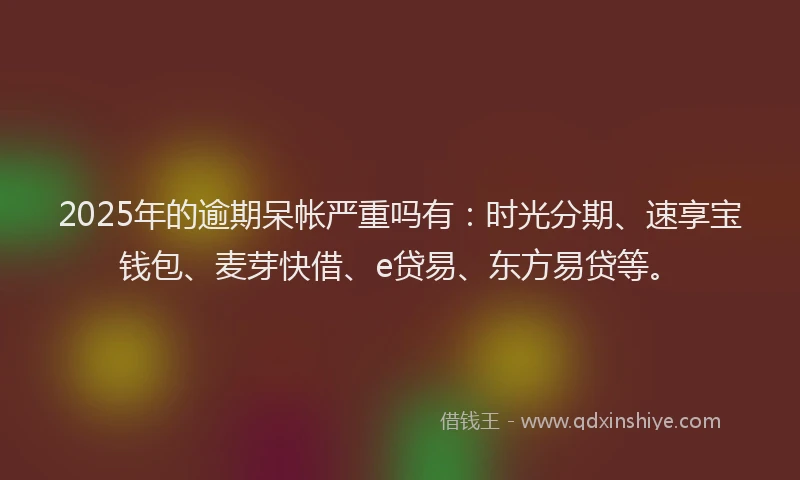 2025年的逾期呆帐严重吗有：时光分期、速享宝钱包、麦芽快借、e贷易、东方易贷等。