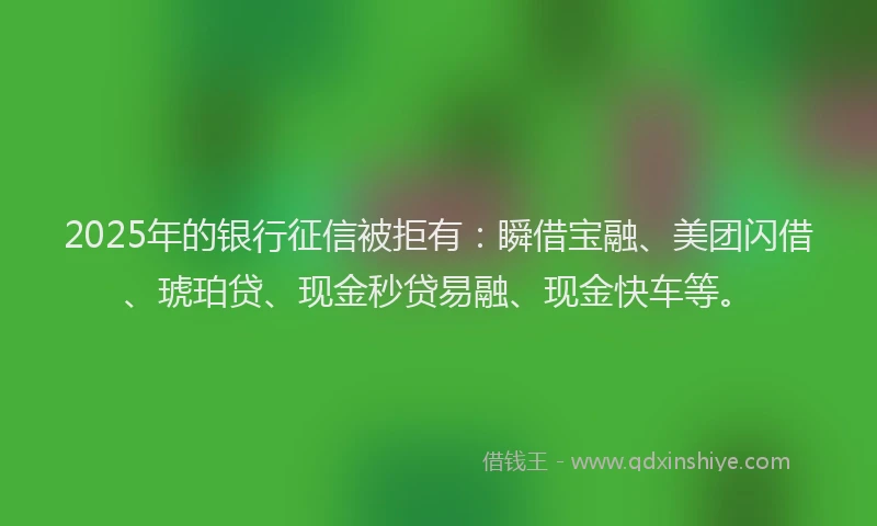 2025年的银行征信被拒有：瞬借宝融、美团闪借、琥珀贷、现金秒贷易融、现金快车等。