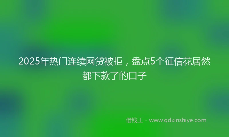 2025年热门连续网贷被拒，盘点5个征信花居然都下款了的口子