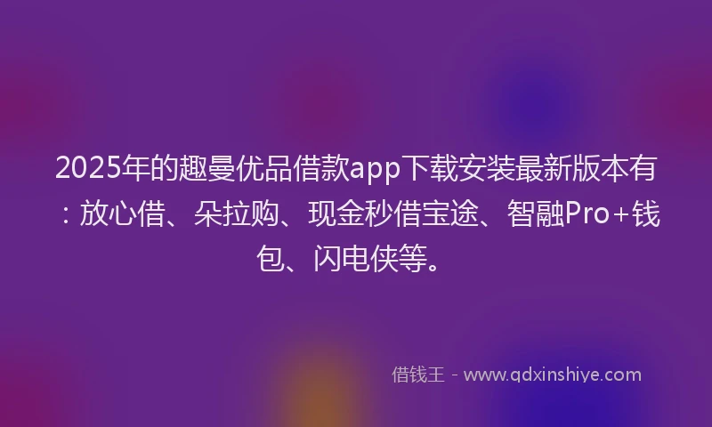 2025年的趣曼优品借款app下载安装最新版本有：放心借、朵拉购、现金秒借宝途、智融Pro+钱包、闪电侠等。