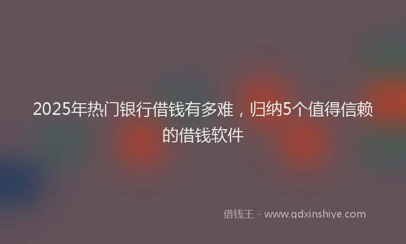 2025年热门银行借钱有多难，归纳5个值得信赖的借钱软件