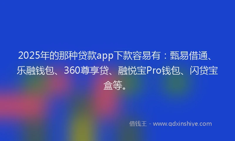 2025年的那种贷款app下款容易有：甄易借通、乐融钱包、360尊享贷、融悦宝Pro钱包、闪贷宝盒等。