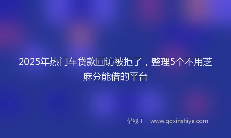 2025年热门车贷款回访被拒了，整理5个不用芝麻分能借的平台