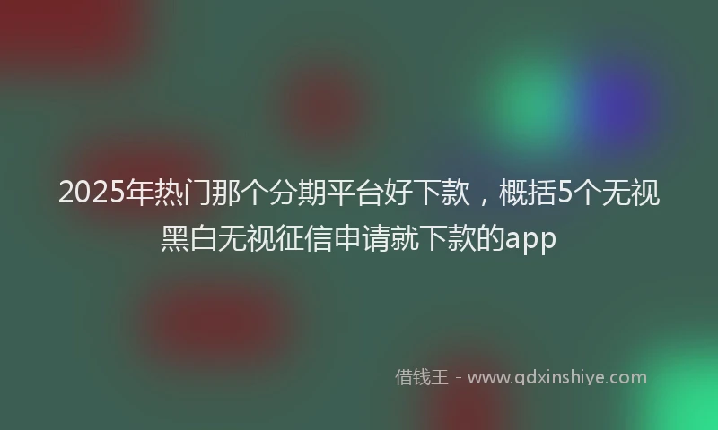 2025年热门那个分期平台好下款，概括5个无视黑白无视征信申请就下款的app