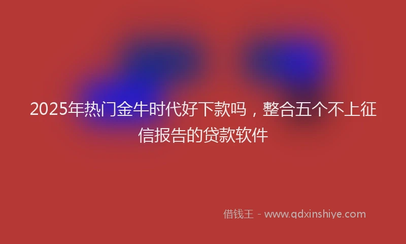 2025年热门金牛时代好下款吗，整合五个不上征信报告的贷款软件