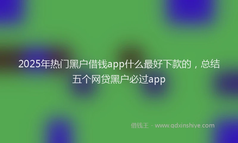 2025年热门黑户借钱app什么最好下款的，总结五个网贷黑户必过app