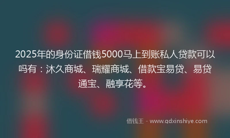 2025年的身份证借钱5000马上到账私人贷款可以吗有：沐久商城、瑞耀商城、借款宝易贷、易贷通宝、融享花等。