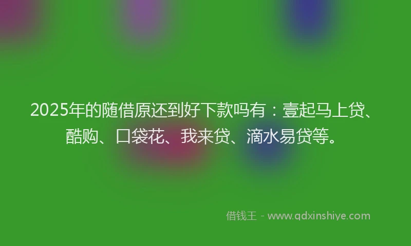 2025年的随借原还到好下款吗有：壹起马上贷、酷购、口袋花、我来贷、滴水易贷等。