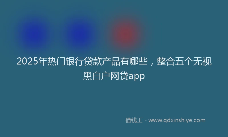 2025年热门银行贷款产品有哪些，整合五个无视黑白户网贷app