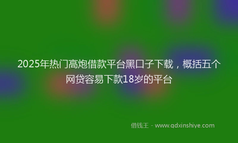 2025年热门高炮借款平台黑口子下载，概括五个网贷容易下款18岁的平台