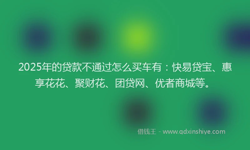2025年的贷款不通过怎么买车有：快易贷宝、惠享花花、聚财花、团贷网、优者商城等。