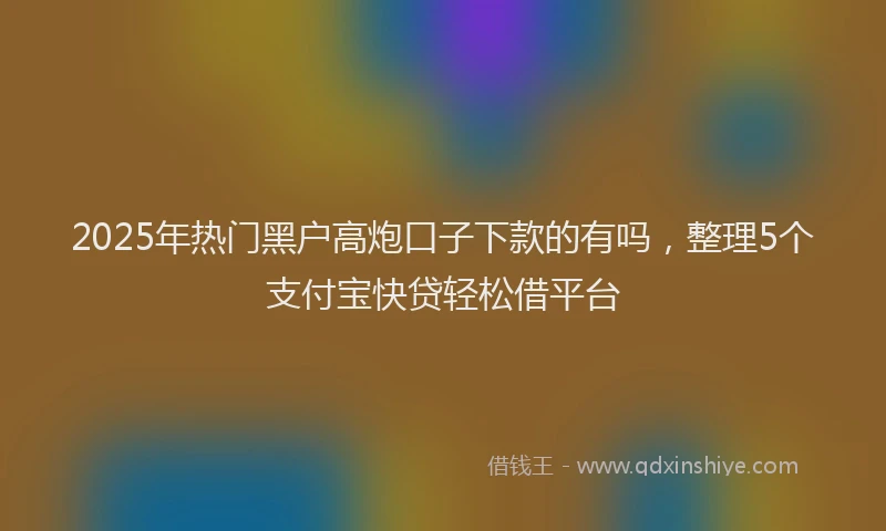 2025年热门黑户高炮口子下款的有吗，整理5个支付宝快贷轻松借平台