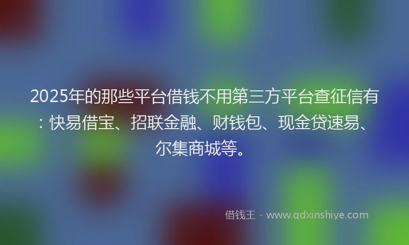 2025年的那些平台借钱不用第三方平台查征信有：快易借宝、招联金融、财钱包、现金贷速易、尔集商城等。