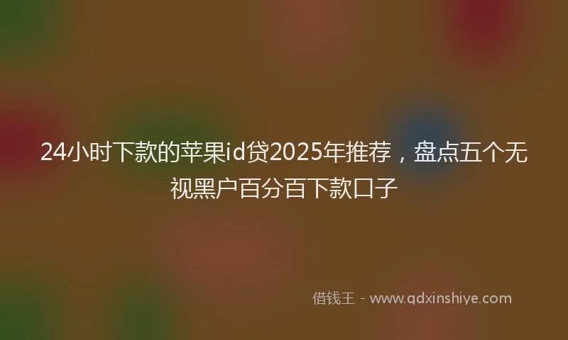 24小时下款的苹果id贷2025年推荐，盘点五个无视黑户百分百下款口子