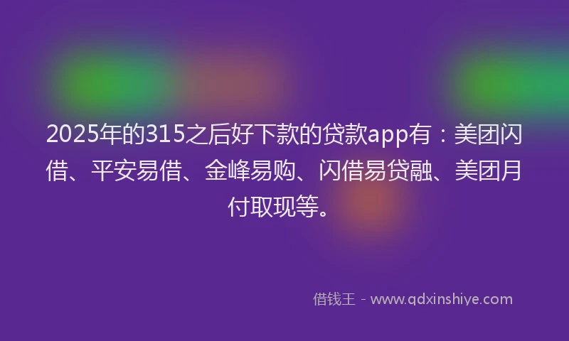 2025年的315之后好下款的贷款app有：美团闪借、平安易借、金峰易购、闪借易贷融、美团月付取现等。