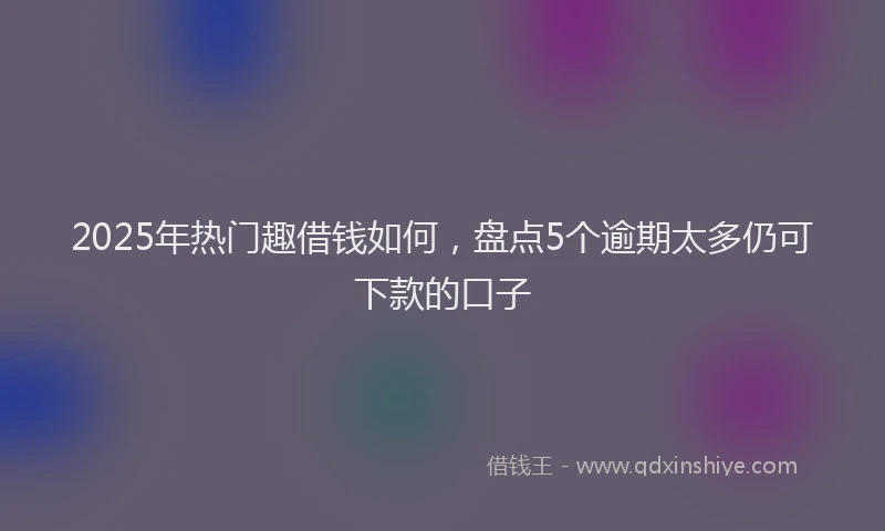 2025年热门趣借钱如何，盘点5个逾期太多仍可下款的口子