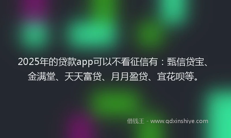 2025年的贷款app可以不看征信有：甄信贷宝、金满堂、天天富贷、月月盈贷、宜花呗等。