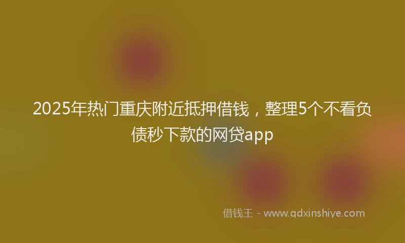 2025年热门重庆附近抵押借钱，整理5个不看负债秒下款的网贷app