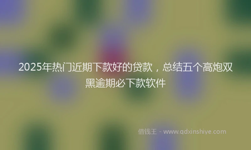 2025年热门近期下款好的贷款，总结五个高炮双黑逾期必下款软件