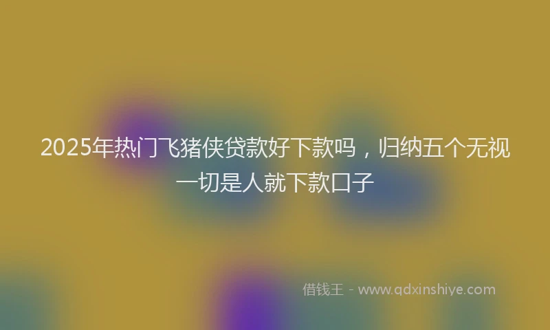 2025年热门飞猪侠贷款好下款吗，归纳五个无视一切是人就下款口子