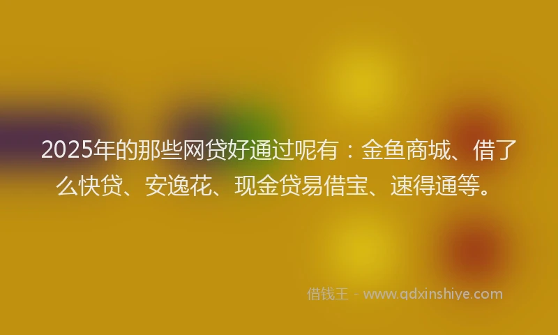 2025年的那些网贷好通过呢有：金鱼商城、借了么快贷、安逸花、现金贷易借宝、速得通等。
