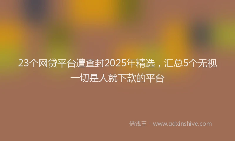 23个网贷平台遭查封2025年精选，汇总5个无视一切是人就下款的平台
