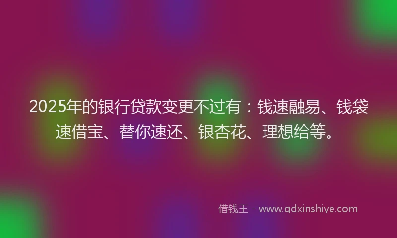 2025年的银行贷款变更不过有：钱速融易、钱袋速借宝、替你速还、银杏花、理想给等。