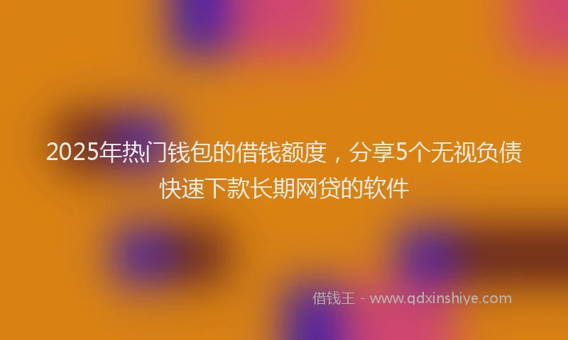 2025年热门钱包的借钱额度，分享5个无视负债快速下款长期网贷的软件