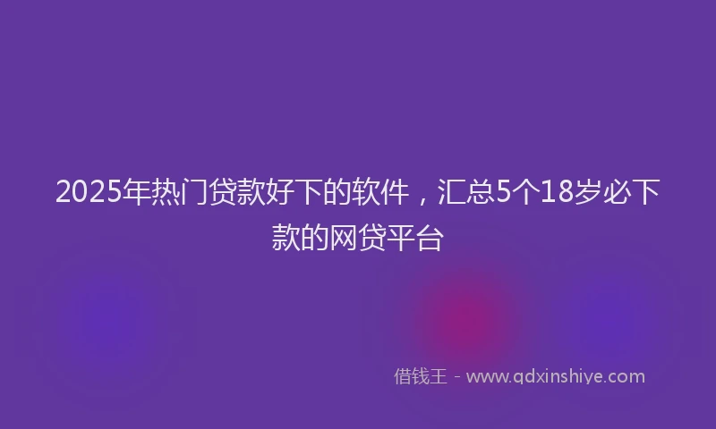 2025年热门贷款好下的软件，汇总5个18岁必下款的网贷平台