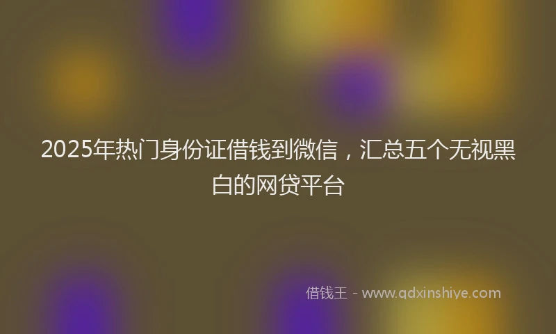 2025年热门身份证借钱到微信，汇总五个无视黑白的网贷平台