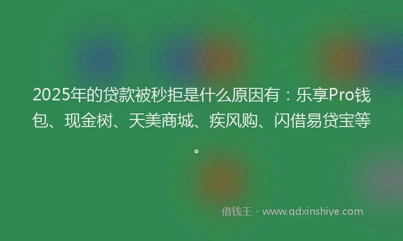 2025年的贷款被秒拒是什么原因有：乐享Pro钱包、现金树、天美商城、疾风购、闪借易贷宝等。