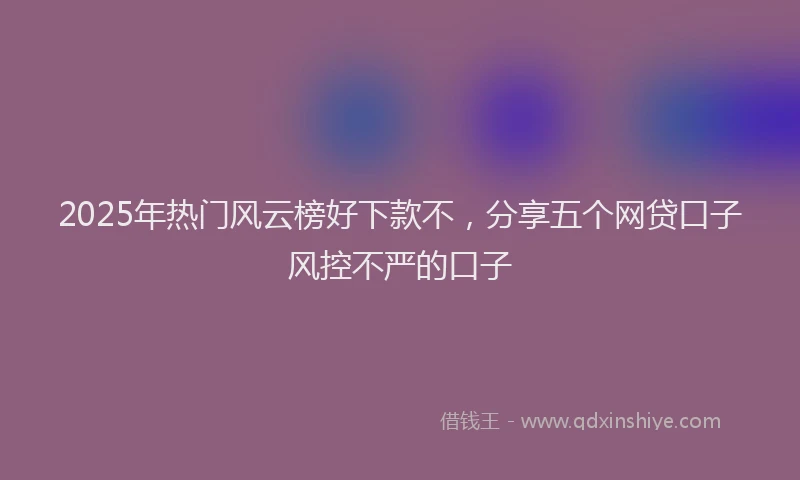 2025年热门风云榜好下款不，分享五个网贷口子风控不严的口子