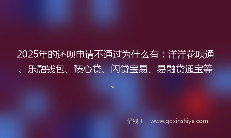 2025年的还呗申请不通过为什么有：洋洋花呗通、乐融钱包、臻心贷、闪贷宝易、易融贷通宝等。