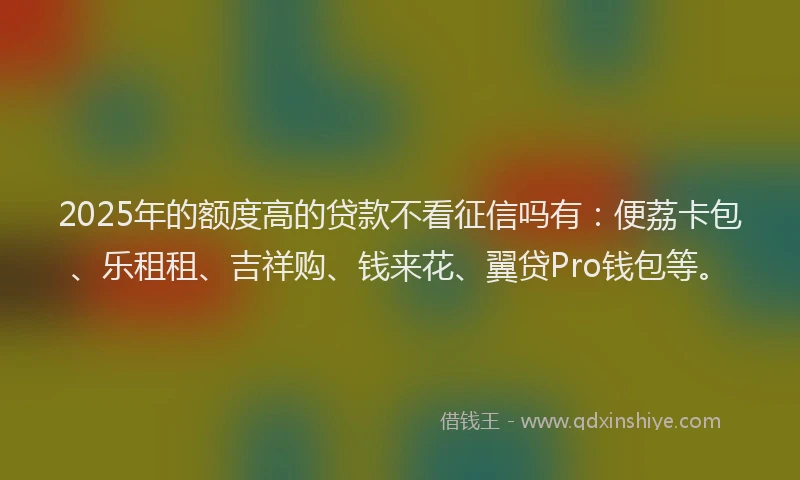 2025年的额度高的贷款不看征信吗有：便荔卡包、乐租租、吉祥购、钱来花、翼贷Pro钱包等。