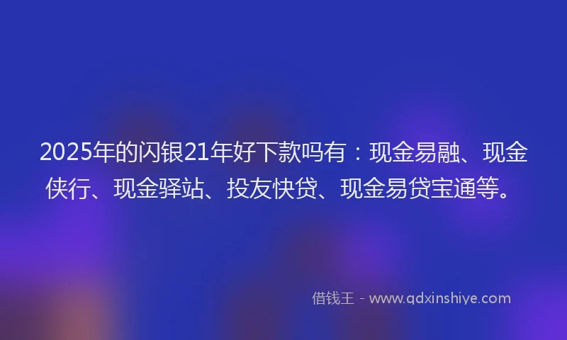 2025年的闪银21年好下款吗有：现金易融、现金侠行、现金驿站、投友快贷、现金易贷宝通等。