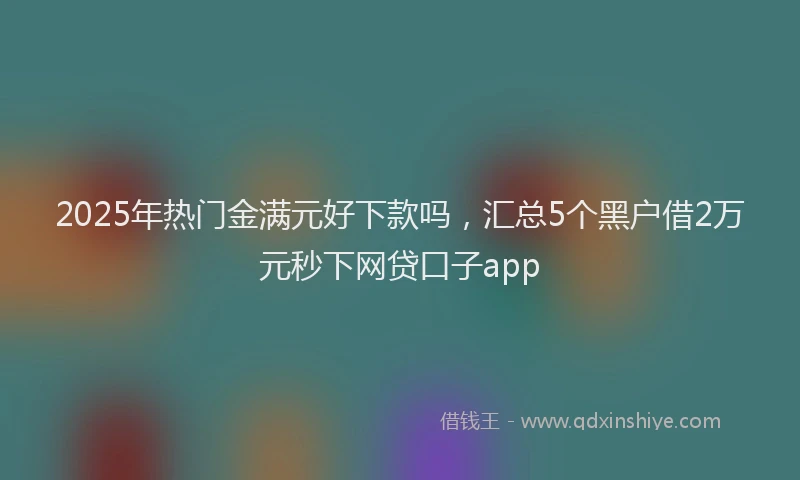 2025年热门金满元好下款吗，汇总5个黑户借2万元秒下网贷口子app