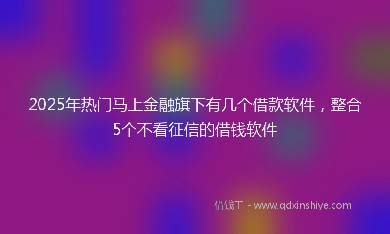 2025年热门马上金融旗下有几个借款软件，整合5个不看征信的借钱软件