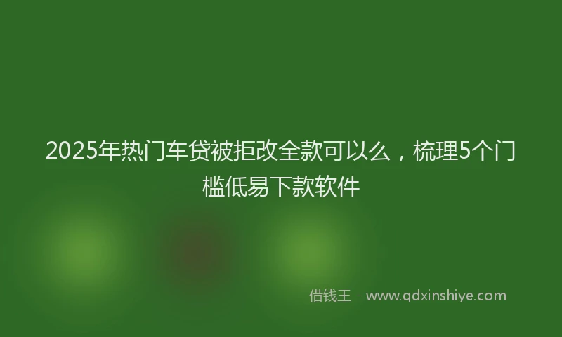2025年热门车贷被拒改全款可以么，梳理5个门槛低易下款软件
