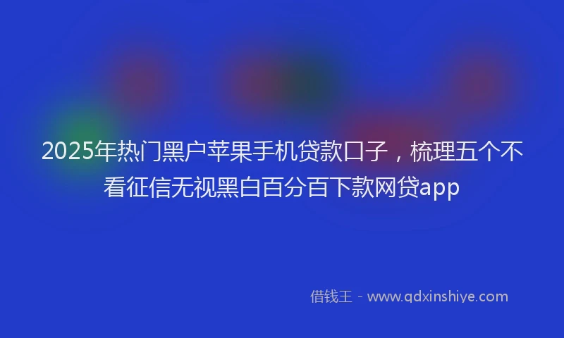 2025年热门黑户苹果手机贷款口子，梳理五个不看征信无视黑白百分百下款网贷app