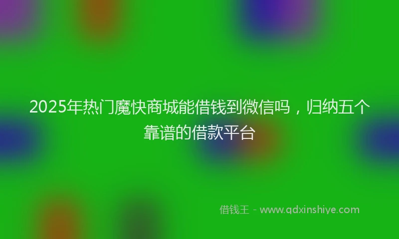 2025年热门魔快商城能借钱到微信吗，归纳五个靠谱的借款平台