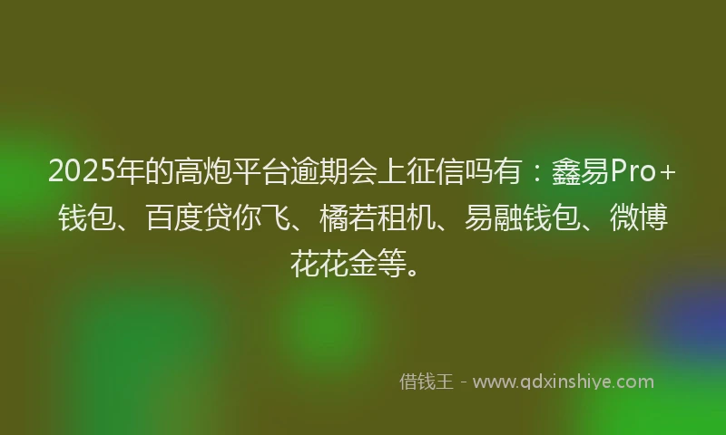 2025年的高炮平台逾期会上征信吗有：鑫易Pro+钱包、百度贷你飞、橘若租机、易融钱包、微博花花金等。