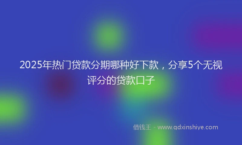 2025年热门贷款分期哪种好下款，分享5个无视评分的贷款口子