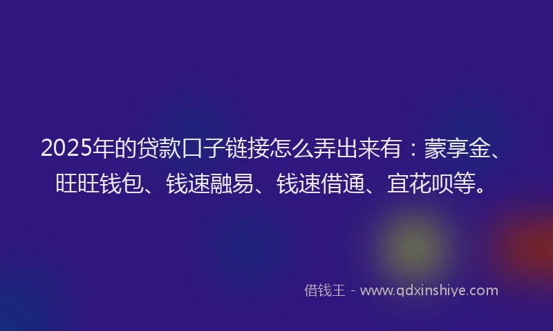2025年的贷款口子链接怎么弄出来有：蒙享金、旺旺钱包、钱速融易、钱速借通、宜花呗等。