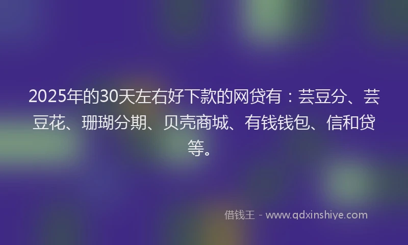 2025年的30天左右好下款的网贷有：芸豆分、芸豆花、珊瑚分期、贝壳商城、有钱钱包、信和贷等。