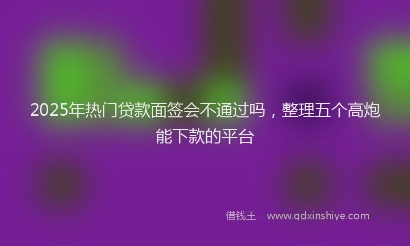 2025年热门贷款面签会不通过吗，整理五个高炮能下款的平台