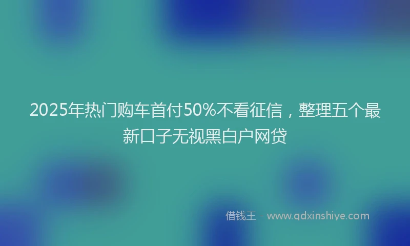 2025年热门购车首付50%不看征信，整理五个最新口子无视黑白户网贷