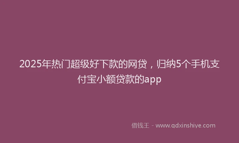 2025年热门超级好下款的网贷，归纳5个手机支付宝小额贷款的app
