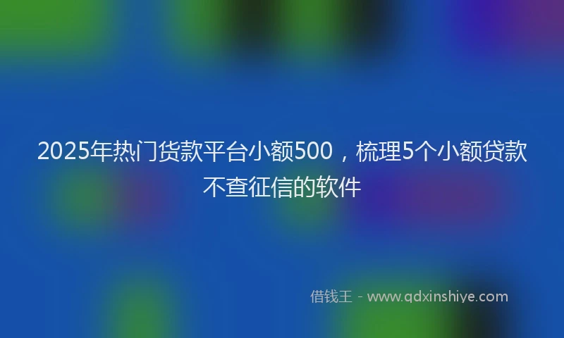 2025年热门货款平台小额500，梳理5个小额贷款不查征信的软件